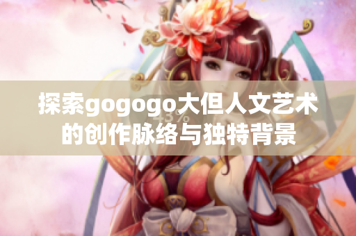 探索gogogo大但人文艺术的创作脉络与独特背景