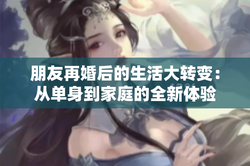 朋友再婚后的生活大转变：从单身到家庭的全新体验