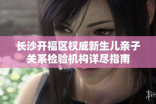 长沙开福区权威新生儿亲子关系检验机构详尽指南