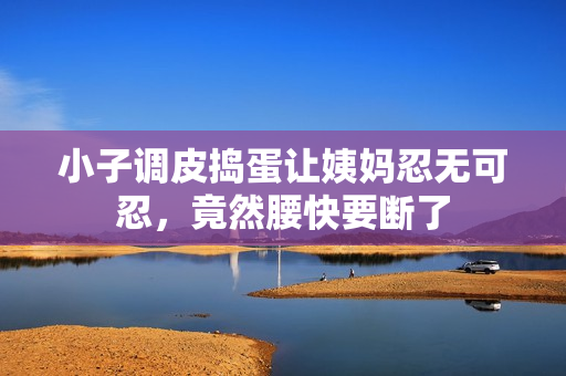 小子调皮捣蛋让姨妈忍无可忍，竟然腰快要断了