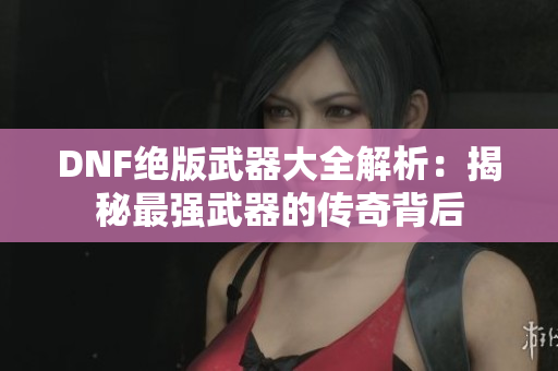 DNF绝版武器大全解析：揭秘最强武器的传奇背后