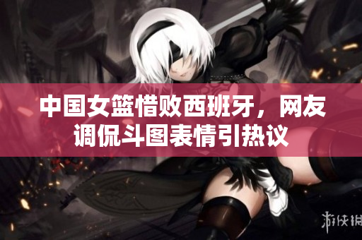 中国女篮惜败西班牙，网友调侃斗图表情引热议