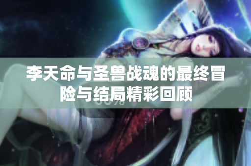 李天命与圣兽战魂的最终冒险与结局精彩回顾