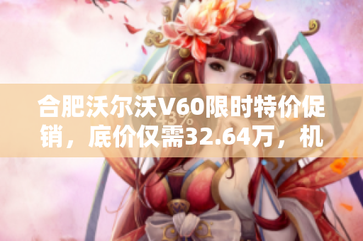 合肥沃尔沃V60限时特价促销，底价仅需32.64万，机会难得！
