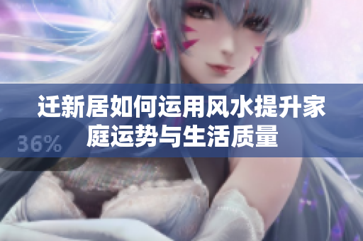 迁新居如何运用风水提升家庭运势与生活质量