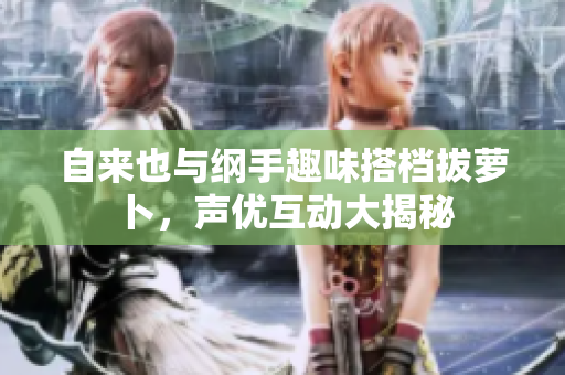 自来也与纲手趣味搭档拔萝卜，声优互动大揭秘