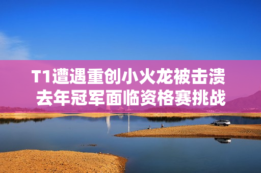 T1遭遇重创小火龙被击溃 去年冠军面临资格赛挑战