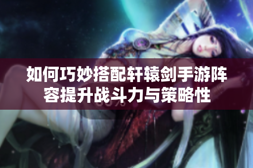 如何巧妙搭配轩辕剑手游阵容提升战斗力与策略性