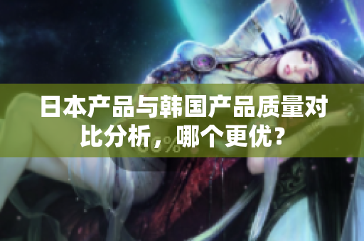 日本产品与韩国产品质量对比分析，哪个更优？