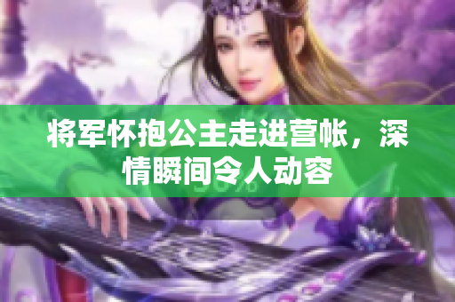 将军怀抱公主走进营帐，深情瞬间令人动容