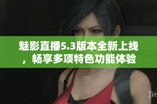 魅影直播5.3版本全新上线，畅享多项特色功能体验