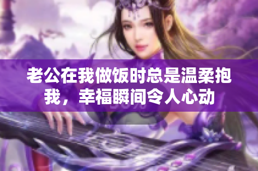 老公在我做饭时总是温柔抱我，幸福瞬间令人心动
