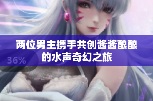 两位男主携手共创酱酱酿酿的水声奇幻之旅