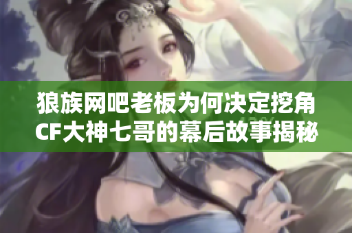 狼族网吧老板为何决定挖角CF大神七哥的幕后故事揭秘