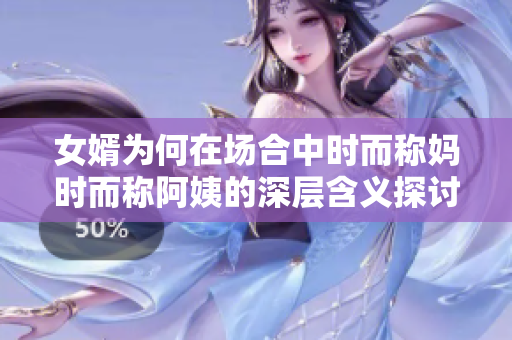 女婿为何在场合中时而称妈时而称阿姨的深层含义探讨