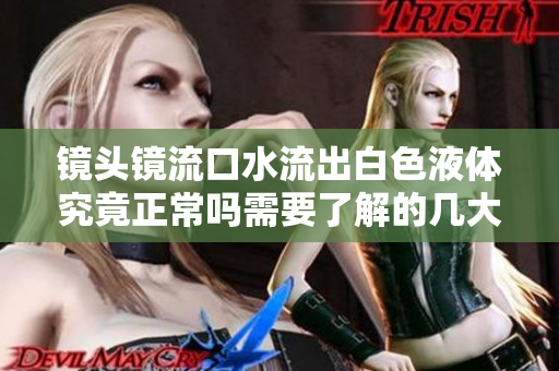 镜头镜流口水流出白色液体究竟正常吗需要了解的几大问题