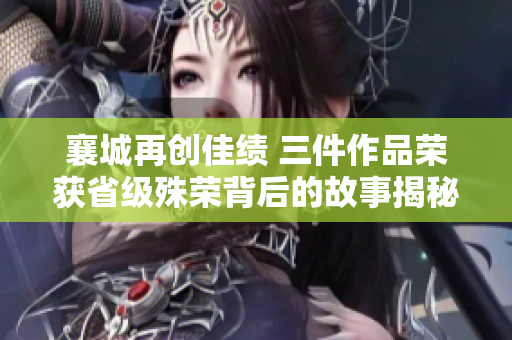襄城再创佳绩 三件作品荣获省级殊荣背后的故事揭秘