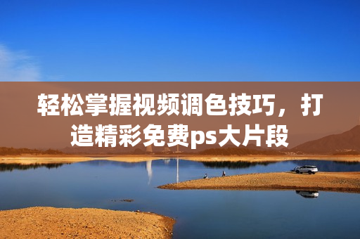 轻松掌握视频调色技巧，打造精彩免费ps大片段