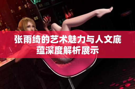 张雨绮的艺术魅力与人文底蕴深度解析展示