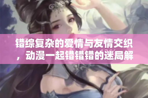 错综复杂的爱情与友情交织，动漫一起错错错的迷局解析