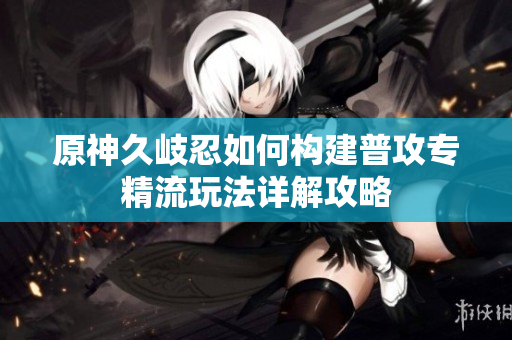原神久岐忍如何构建普攻专精流玩法详解攻略