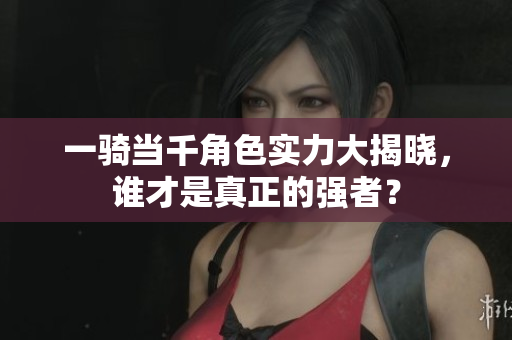 一骑当千角色实力大揭晓，谁才是真正的强者？
