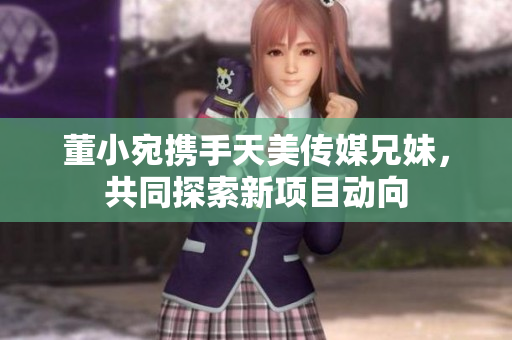 董小宛携手天美传媒兄妹，共同探索新项目动向