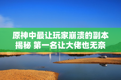 原神中最让玩家崩溃的副本揭秘 第一名让大佬也无奈