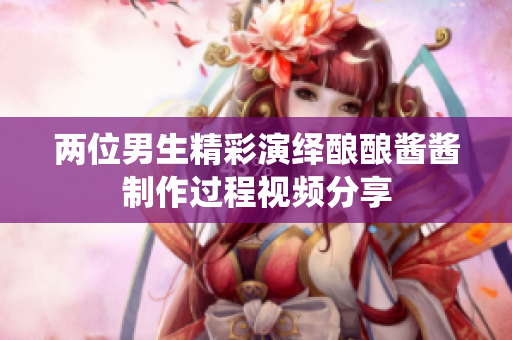 两位男生精彩演绎酿酿酱酱制作过程视频分享