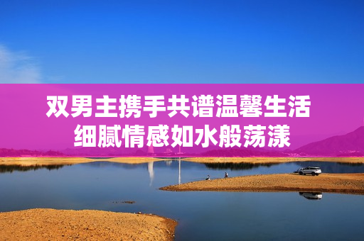 双男主携手共谱温馨生活 细腻情感如水般荡漾