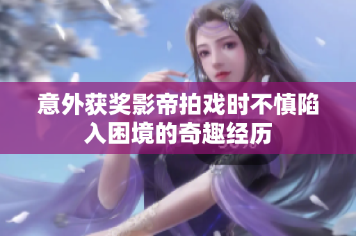 意外获奖影帝拍戏时不慎陷入困境的奇趣经历