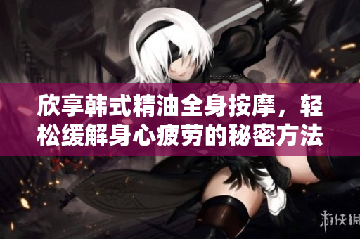 欣享韩式精油全身按摩，轻松缓解身心疲劳的秘密方法