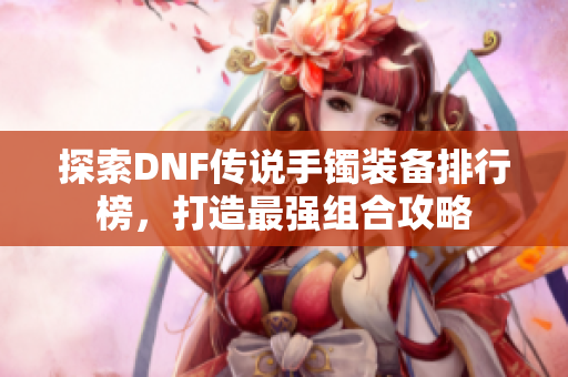 探索DNF传说手镯装备排行榜，打造最强组合攻略