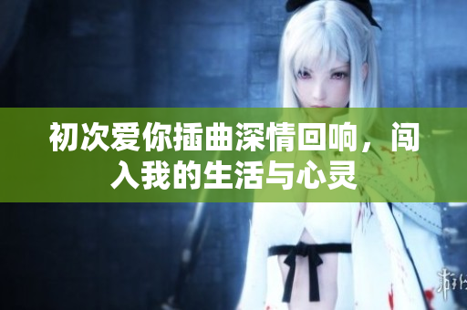 初次爱你插曲深情回响，闯入我的生活与心灵
