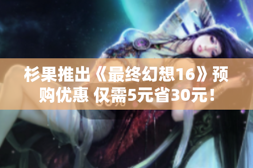 杉果推出《最终幻想16》预购优惠 仅需5元省30元！