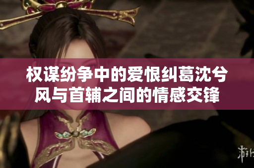 权谋纷争中的爱恨纠葛沈兮风与首辅之间的情感交锋