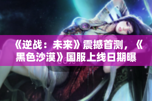 《逆战：未来》震撼首测，《黑色沙漠》国服上线日期曝光引发热潮