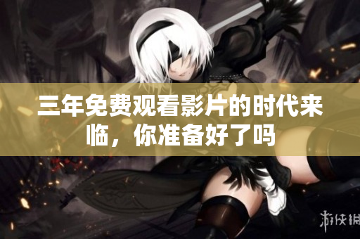 三年免费观看影片的时代来临，你准备好了吗
