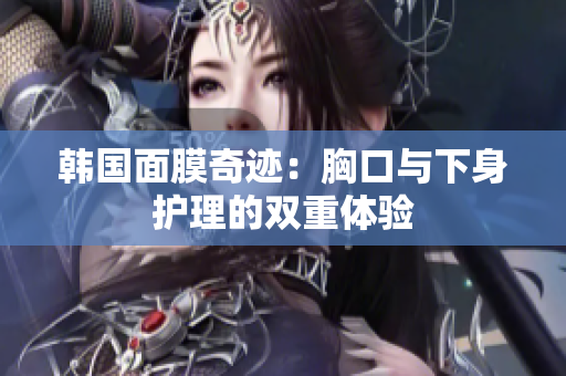 韩国面膜奇迹：胸口与下身护理的双重体验