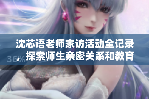 沈芯语老师家访活动全记录，探索师生亲密关系和教育理念