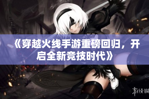 《穿越火线手游重磅回归，开启全新竞技时代》