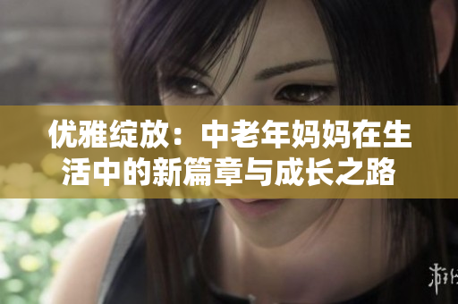 优雅绽放：中老年妈妈在生活中的新篇章与成长之路