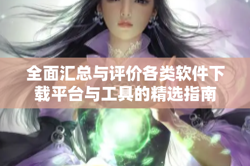 全面汇总与评价各类软件下载平台与工具的精选指南