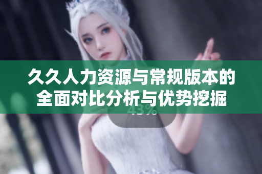 久久人力资源与常规版本的全面对比分析与优势挖掘