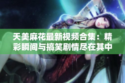 天美麻花最新视频合集：精彩瞬间与搞笑剧情尽在其中