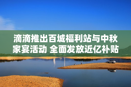 滴滴推出百城福利站与中秋家宴活动 全面发放近亿补贴与十重奖励