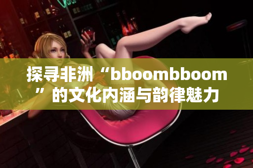 探寻非洲“bboombboom”的文化内涵与韵律魅力