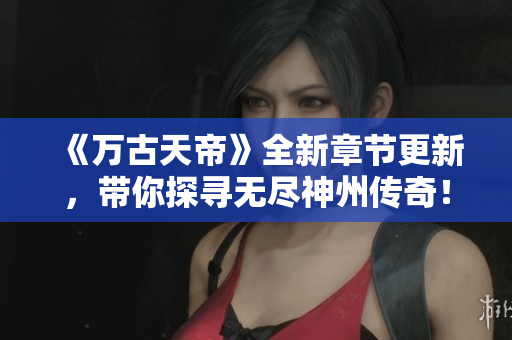 《万古天帝》全新章节更新，带你探寻无尽神州传奇！