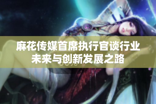 麻花传媒首席执行官谈行业未来与创新发展之路