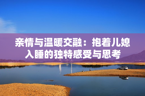 亲情与温暖交融：抱着儿媳入睡的独特感受与思考